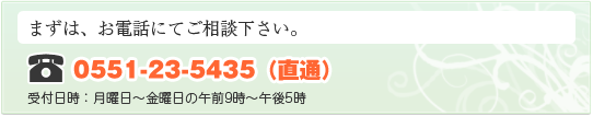 まずは、お電話にてご相談下さい。電話番号：0551-23-5435（直通） 受付日時：月曜日～金曜日の午前9時～午後5時