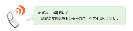 まずは、お電話にて「認知症疾患医療センター窓口」へご相談ください。