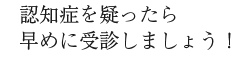 認知症を疑ったら早めに受診しましょう！